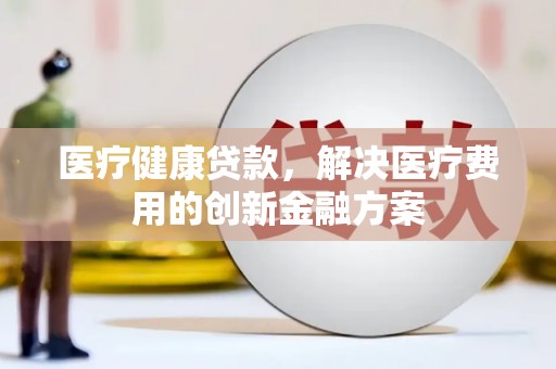 城关医疗健康贷款，解决医疗费用的创新金融方案