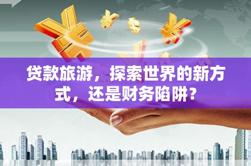 城关贷款旅游，探索世界的新方式，还是财务陷阱？