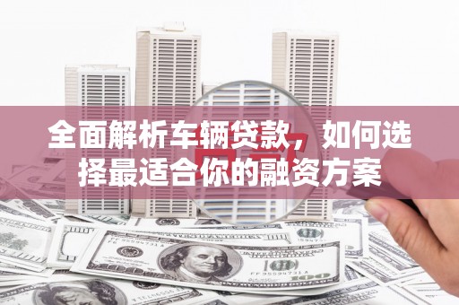城关全面解析车辆贷款，如何选择最适合你的融资方案